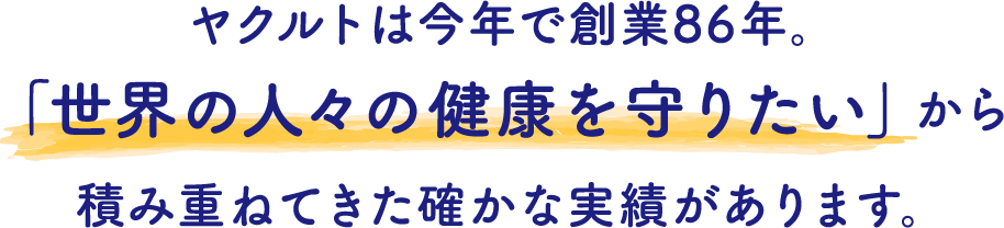 ヤクルトは今年で創業86年。「世界の人々の健康を守りたい」から積み重ねてきた確かな実績があります。