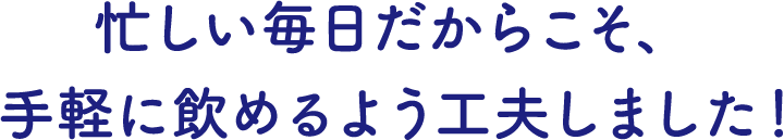 忙しい毎日だからこそ、手軽に飲めるよう工夫しました！